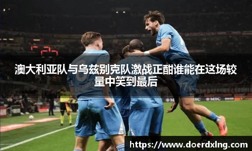 澳大利亚队与乌兹别克队激战正酣谁能在这场较量中笑到最后